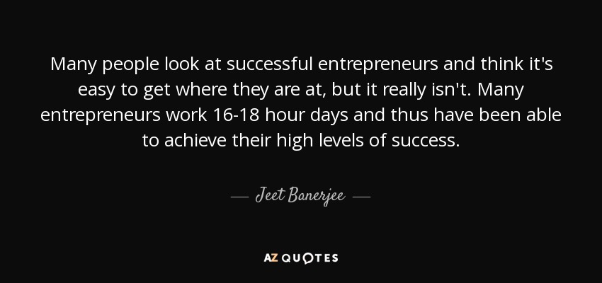 Many people look at successful entrepreneurs and think it's easy to get where they are at, but it really isn't. Many entrepreneurs work 16-18 hour days and thus have been able to achieve their high levels of success. - Jeet Banerjee