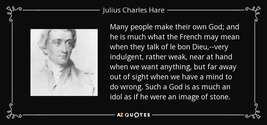 Many people make their own God; and he is much what the French may mean when they talk of le bon Dieu,--very indulgent, rather weak, near at hand when we want anything, but far away out of sight when we have a mind to do wrong. Such a God is as much an idol as if he were an image of stone. - Julius Charles Hare