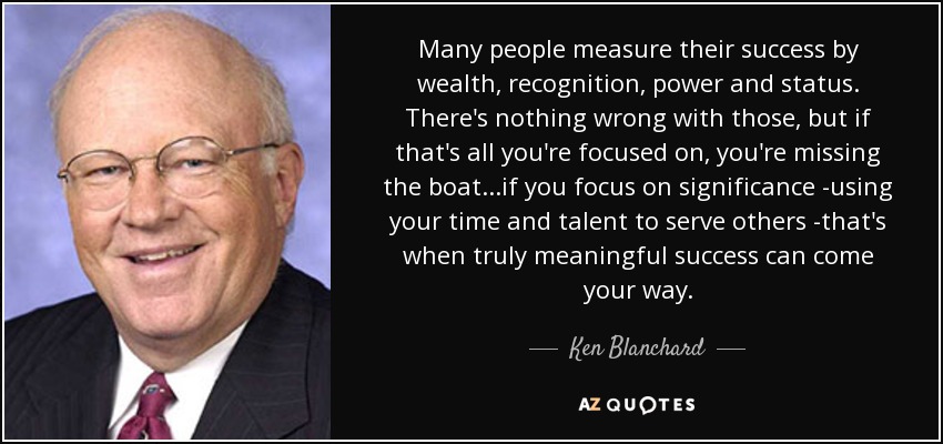 Many people measure their success by wealth, recognition, power and status. There's nothing wrong with those, but if that's all you're focused on, you're missing the boat...if you focus on significance -using your time and talent to serve others -that's when truly meaningful success can come your way. - Ken Blanchard