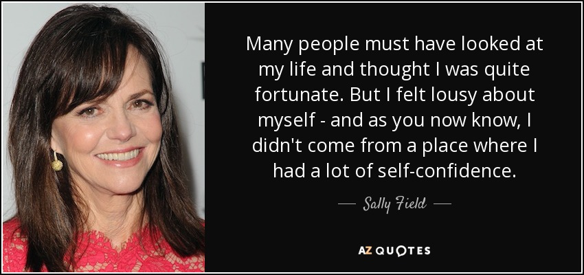 Many people must have looked at my life and thought I was quite fortunate. But I felt lousy about myself - and as you now know, I didn't come from a place where I had a lot of self-confidence. - Sally Field