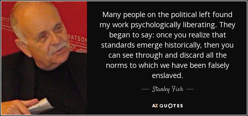 Many people on the political left found my work psychologically liberating. They began to say: once you realize that standards emerge historically, then you can see through and discard all the norms to which we have been falsely enslaved. - Stanley Fish