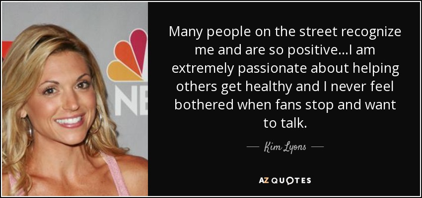 Many people on the street recognize me and are so positive...I am extremely passionate about helping others get healthy and I never feel bothered when fans stop and want to talk. - Kim Lyons