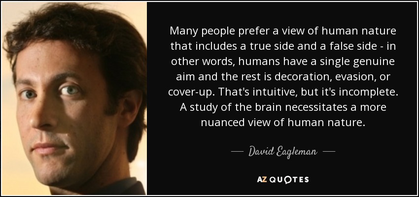 Many people prefer a view of human nature that includes a true side and a false side - in other words, humans have a single genuine aim and the rest is decoration, evasion, or cover-up. That's intuitive, but it's incomplete. A study of the brain necessitates a more nuanced view of human nature. - David Eagleman