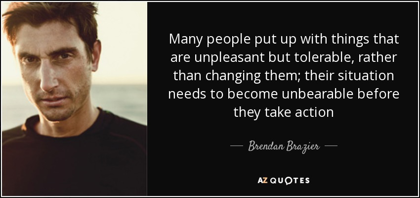 Many people put up with things that are unpleasant but tolerable, rather than changing them; their situation needs to become unbearable before they take action - Brendan Brazier