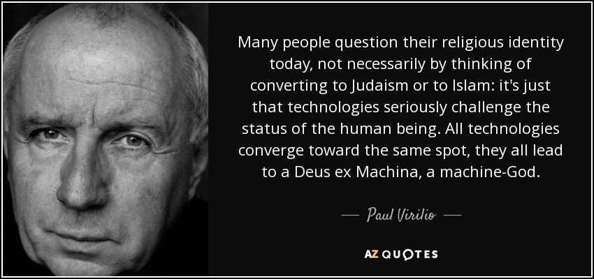 Many people question their religious identity today, not necessarily by thinking of converting to Judaism or to Islam: it's just that technologies seriously challenge the status of the human being. All technologies converge toward the same spot, they all lead to a Deus ex Machina, a machine-God. - Paul Virilio