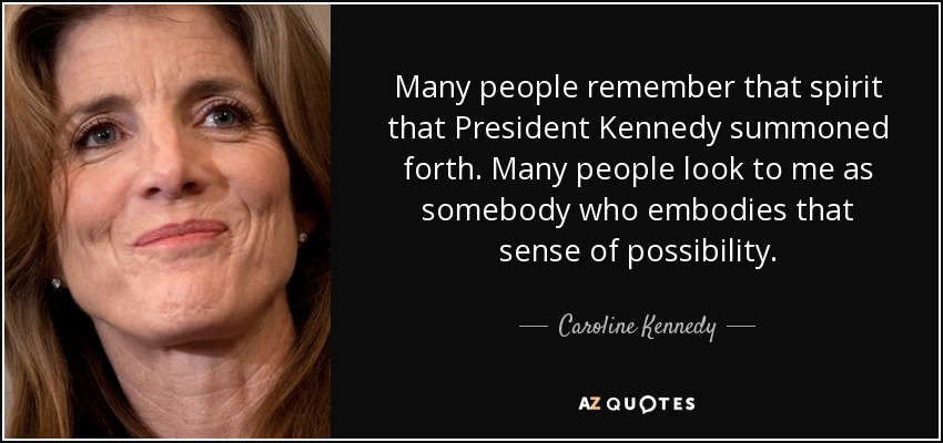 Many people remember that spirit that President Kennedy summoned forth. Many people look to me as somebody who embodies that sense of possibility. - Caroline Kennedy