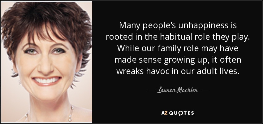 Many people's unhappiness is rooted in the habitual role they play. While our family role may have made sense growing up, it often wreaks havoc in our adult lives. - Lauren Mackler