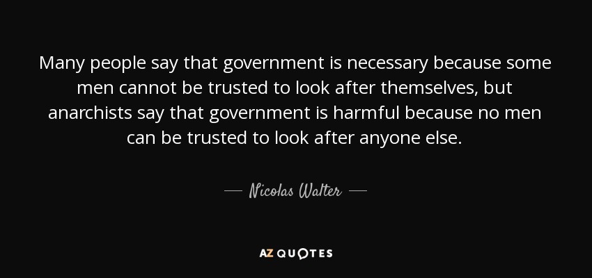 Many people say that government is necessary because some men cannot be trusted to look after themselves, but anarchists say that government is harmful because no men can be trusted to look after anyone else. - Nicolas Walter