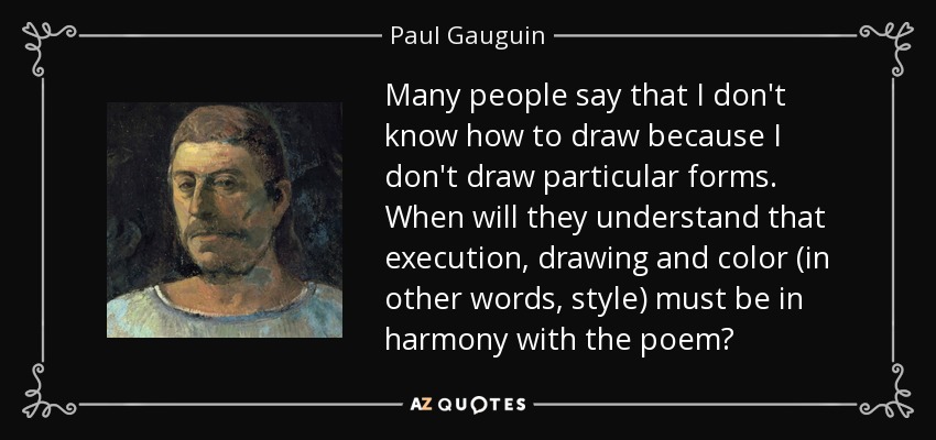 Many people say that I don't know how to draw because I don't draw particular forms. When will they understand that execution, drawing and color (in other words, style) must be in harmony with the poem? - Paul Gauguin