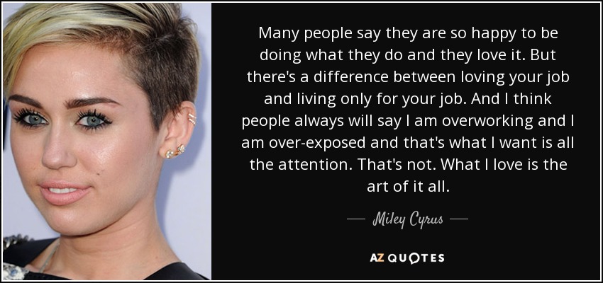 Many people say they are so happy to be doing what they do and they love it. But there's a difference between loving your job and living only for your job. And I think people always will say I am overworking and I am over-exposed and that's what I want is all the attention. That's not. What I love is the art of it all. - Miley Cyrus