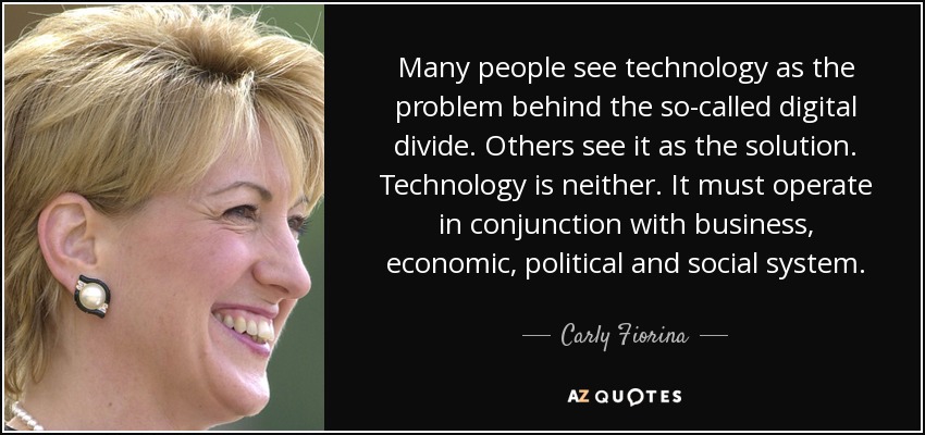 Many people see technology as the problem behind the so-called digital divide. Others see it as the solution. Technology is neither. It must operate in conjunction with business, economic, political and social system. - Carly Fiorina