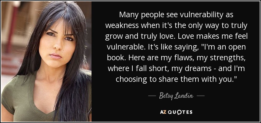 Many people see vulnerability as weakness when it's the only way to truly grow and truly love. Love makes me feel vulnerable. It's like saying, 