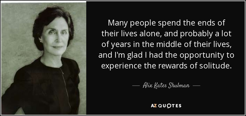 Many people spend the ends of their lives alone, and probably a lot of years in the middle of their lives, and I'm glad I had the opportunity to experience the rewards of solitude. - Alix Kates Shulman