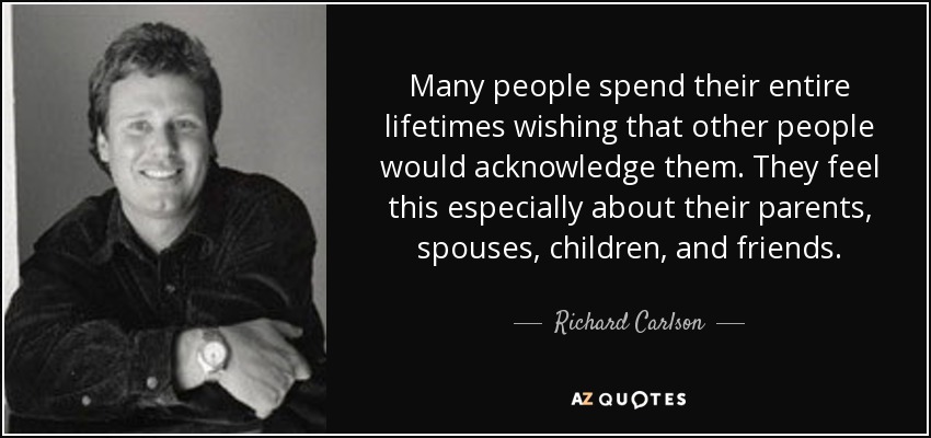 Many people spend their entire lifetimes wishing that other people would acknowledge them. They feel this especially about their parents, spouses, children, and friends. - Richard Carlson