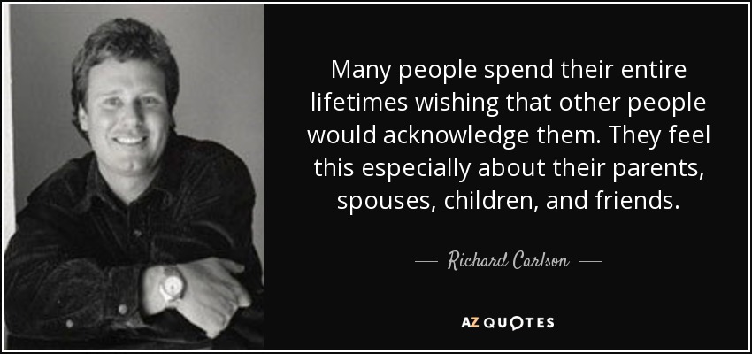 Many people spend their entire lifetimes wishing that other people would acknowledge them. They feel this especially about their parents, spouses, children, and friends. - Richard Carlson