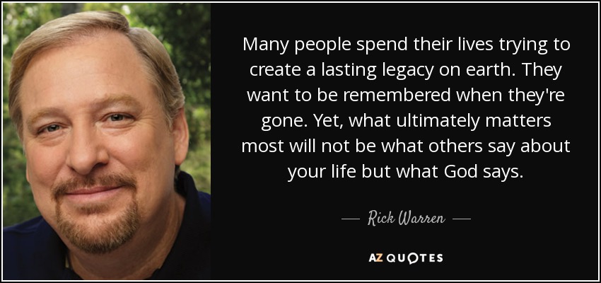 Many people spend their lives trying to create a lasting legacy on earth. They want to be remembered when they're gone. Yet, what ultimately matters most will not be what others say about your life but what God says. - Rick Warren