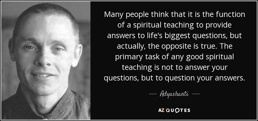 Many people think that it is the function of a spiritual teaching to provide answers to life's biggest questions, but actually, the opposite is true. The primary task of any good spiritual teaching is not to answer your questions, but to question your answers. - Adyashanti