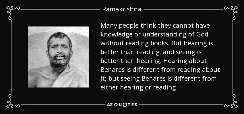 Many people think they cannot have knowledge or understanding of God without reading books. But hearing is better than reading, and seeing is better than hearing. Hearing about Benares is different from reading about it; but seeing Benares is different from either hearing or reading. - Ramakrishna