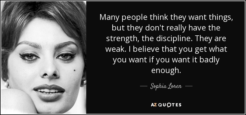 Many people think they want things, but they don't really have the strength, the discipline. They are weak. I believe that you get what you want if you want it badly enough. - Sophia Loren