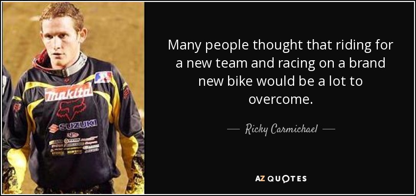 Many people thought that riding for a new team and racing on a brand new bike would be a lot to overcome. - Ricky Carmichael