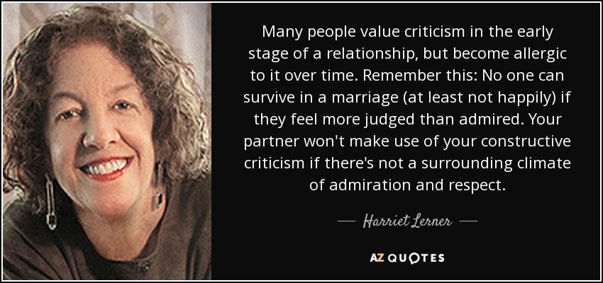Many people value criticism in the early stage of a relationship, but become allergic to it over time. Remember this: No one can survive in a marriage (at least not happily) if they feel more judged than admired. Your partner won't make use of your constructive criticism if there's not a surrounding climate of admiration and respect. - Harriet Lerner