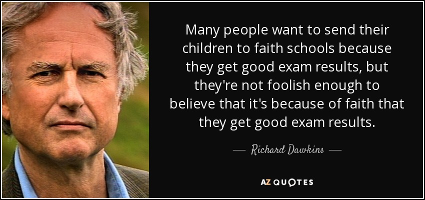 Many people want to send their children to faith schools because they get good exam results, but they're not foolish enough to believe that it's because of faith that they get good exam results. - Richard Dawkins