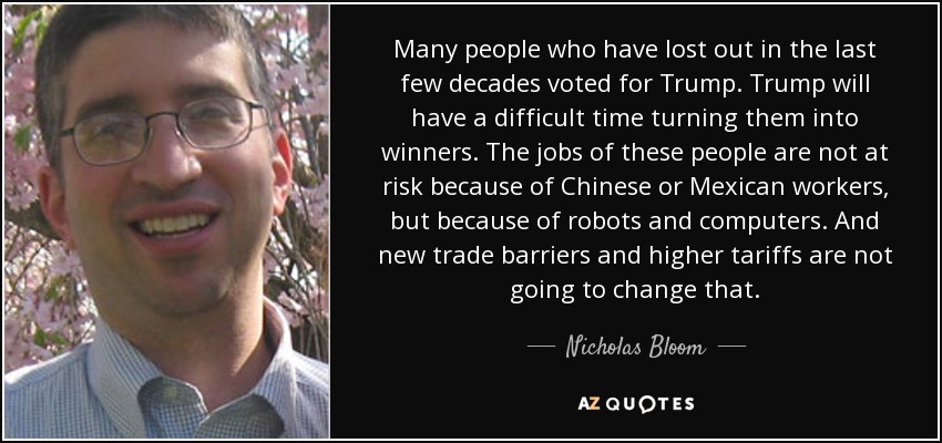 Many people who have lost out in the last few decades voted for Trump. Trump will have a difficult time turning them into winners. The jobs of these people are not at risk because of Chinese or Mexican workers, but because of robots and computers. And new trade barriers and higher tariffs are not going to change that. - Nicholas Bloom