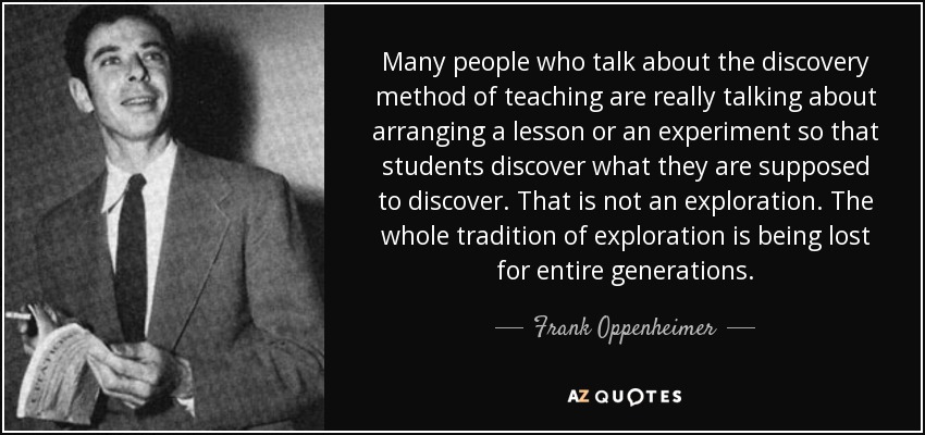 Many people who talk about the discovery method of teaching are really talking about arranging a lesson or an experiment so that students discover what they are supposed to discover. That is not an exploration. The whole tradition of exploration is being lost for entire generations. - Frank Oppenheimer