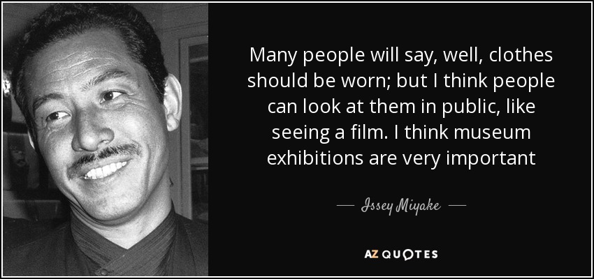 Many people will say, well, clothes should be worn; but I think people can look at them in public, like seeing a film. I think museum exhibitions are very important - Issey Miyake