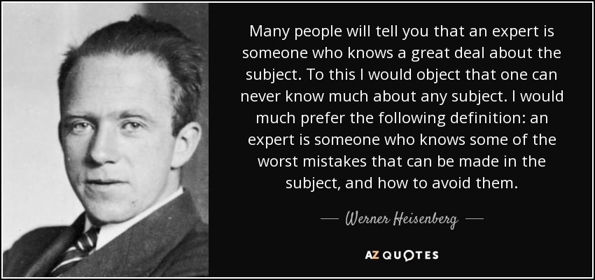 Many people will tell you that an expert is someone who knows a great deal about the subject. To this I would object that one can never know much about any subject. I would much prefer the following definition: an expert is someone who knows some of the worst mistakes that can be made in the subject, and how to avoid them. - Werner Heisenberg