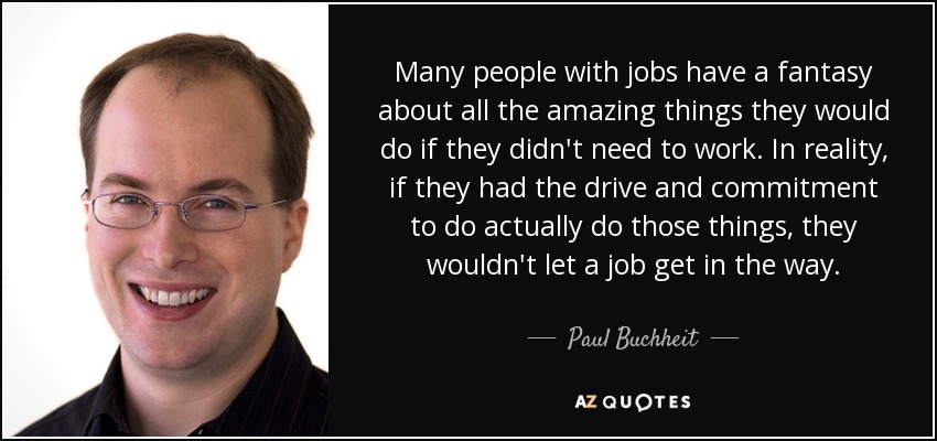 Many people with jobs have a fantasy about all the amazing things they would do if they didn't need to work. In reality, if they had the drive and commitment to do actually do those things, they wouldn't let a job get in the way. - Paul Buchheit