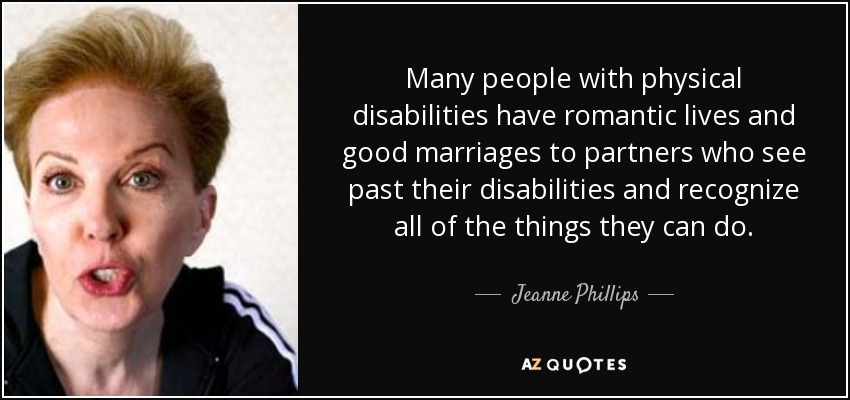 Many people with physical disabilities have romantic lives and good marriages to partners who see past their disabilities and recognize all of the things they can do. - Jeanne Phillips