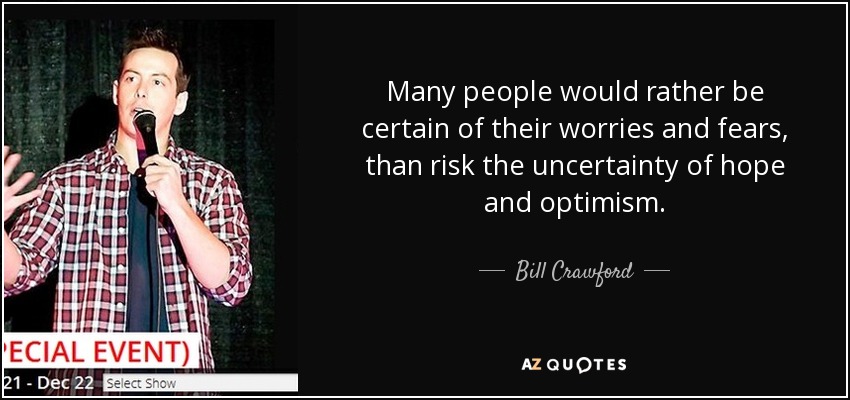 Many people would rather be certain of their worries and fears, than risk the uncertainty of hope and optimism. - Bill Crawford