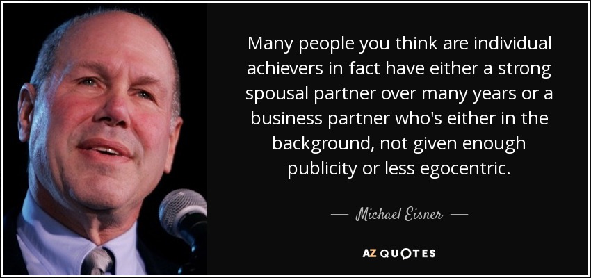 Many people you think are individual achievers in fact have either a strong spousal partner over many years or a business partner who's either in the background, not given enough publicity or less egocentric. - Michael Eisner