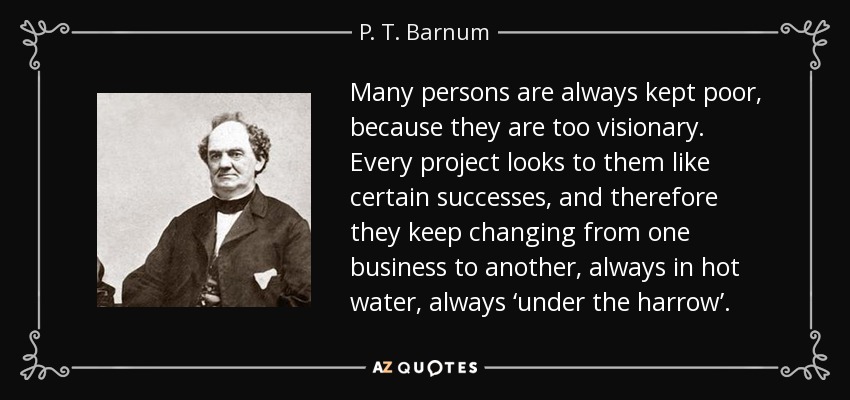 Many persons are always kept poor, because they are too visionary. Every project looks to them like certain successes, and therefore they keep changing from one business to another, always in hot water, always ‘under the harrow’. - P. T. Barnum