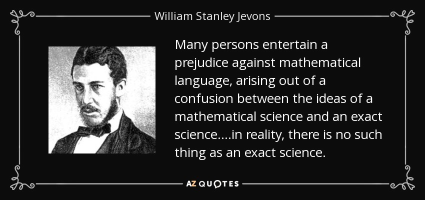 Many persons entertain a prejudice against mathematical language, arising out of a confusion between the ideas of a mathematical science and an exact science. ...in reality, there is no such thing as an exact science. - William Stanley Jevons