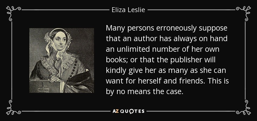 Many persons erroneously suppose that an author has always on hand an unlimited number of her own books; or that the publisher will kindly give her as many as she can want for herself and friends. This is by no means the case. - Eliza Leslie