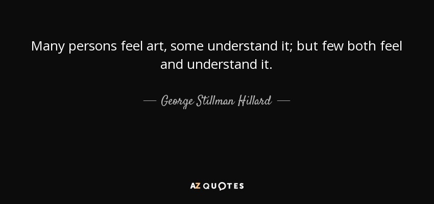 Many persons feel art, some understand it; but few both feel and understand it. - George Stillman Hillard