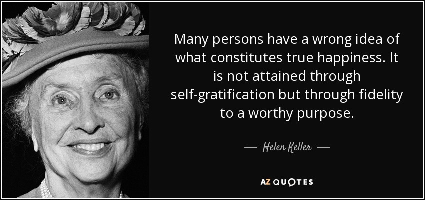 Many persons have a wrong idea of what constitutes true happiness. It is not attained through self-gratification but through fidelity to a worthy purpose. - Helen Keller