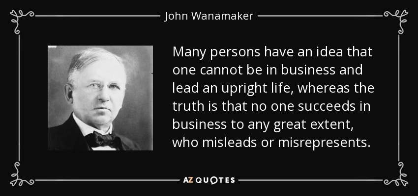 Many persons have an idea that one cannot be in business and lead an upright life, whereas the truth is that no one succeeds in business to any great extent, who misleads or misrepresents. - John Wanamaker