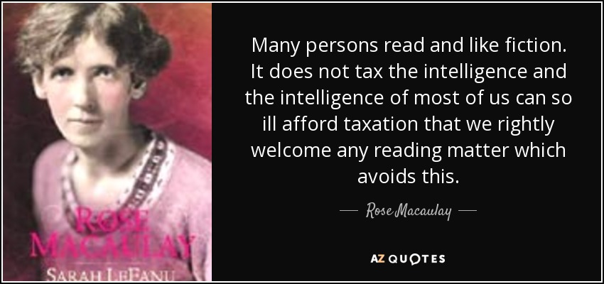 Many persons read and like fiction. It does not tax the intelligence and the intelligence of most of us can so ill afford taxation that we rightly welcome any reading matter which avoids this. - Rose Macaulay