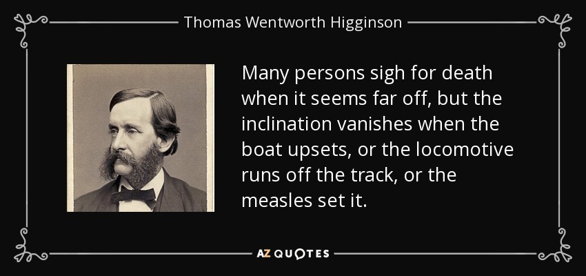 Many persons sigh for death when it seems far off, but the inclination vanishes when the boat upsets, or the locomotive runs off the track, or the measles set it. - Thomas Wentworth Higginson
