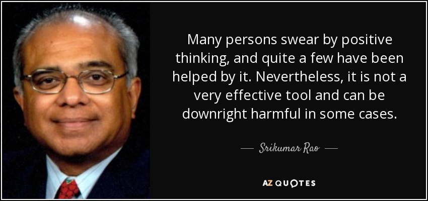 Many persons swear by positive thinking, and quite a few have been helped by it. Nevertheless, it is not a very effective tool and can be downright harmful in some cases. - Srikumar Rao
