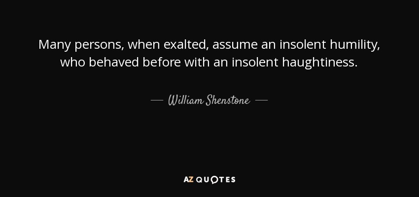 Many persons, when exalted, assume an insolent humility, who behaved before with an insolent haughtiness. - William Shenstone