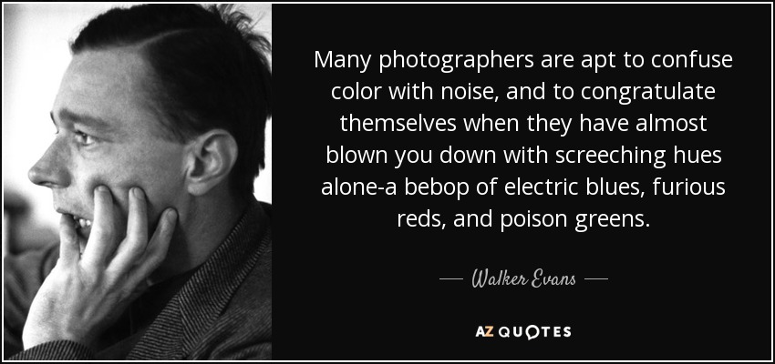 Many photographers are apt to confuse color with noise, and to congratulate themselves when they have almost blown you down with screeching hues alone-a bebop of electric blues, furious reds, and poison greens. - Walker Evans