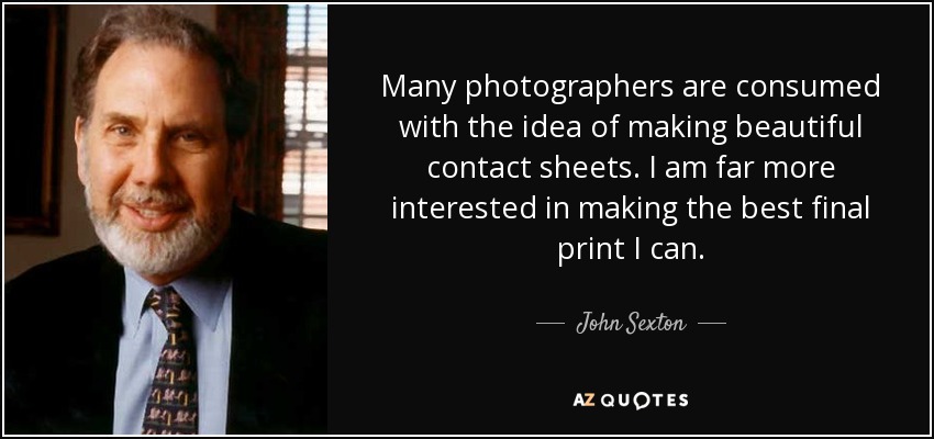 Many photographers are consumed with the idea of making beautiful contact sheets. I am far more interested in making the best final print I can. - John Sexton