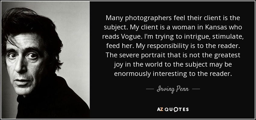 Many photographers feel their client is the subject. My client is a woman in Kansas who reads Vogue. I'm trying to intrigue, stimulate, feed her. My responsibility is to the reader. The severe portrait that is not the greatest joy in the world to the subject may be enormously interesting to the reader. - Irving Penn