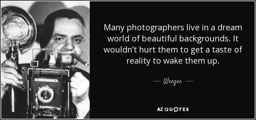 Many photographers live in a dream world of beautiful backgrounds. It wouldn’t hurt them to get a taste of reality to wake them up. - Weegee