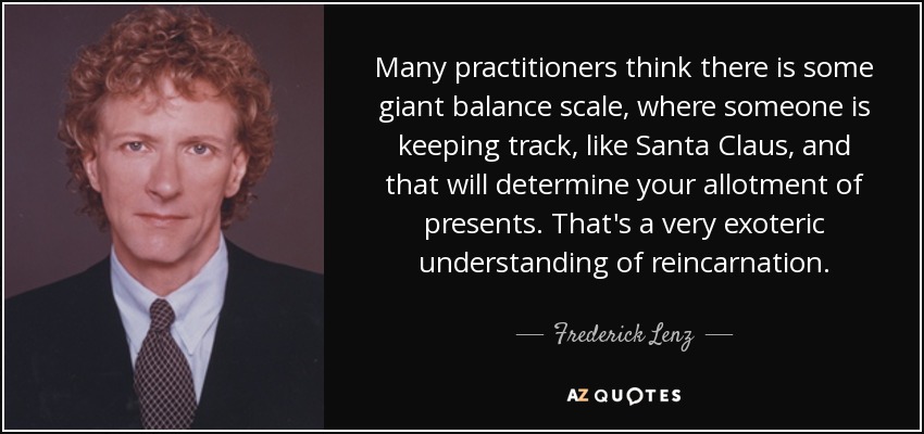 Many practitioners think there is some giant balance scale, where someone is keeping track, like Santa Claus, and that will determine your allotment of presents. That's a very exoteric understanding of reincarnation. - Frederick Lenz