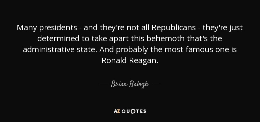 Many presidents - and they're not all Republicans - they're just determined to take apart this behemoth that's the administrative state. And probably the most famous one is Ronald Reagan. - Brian Balogh